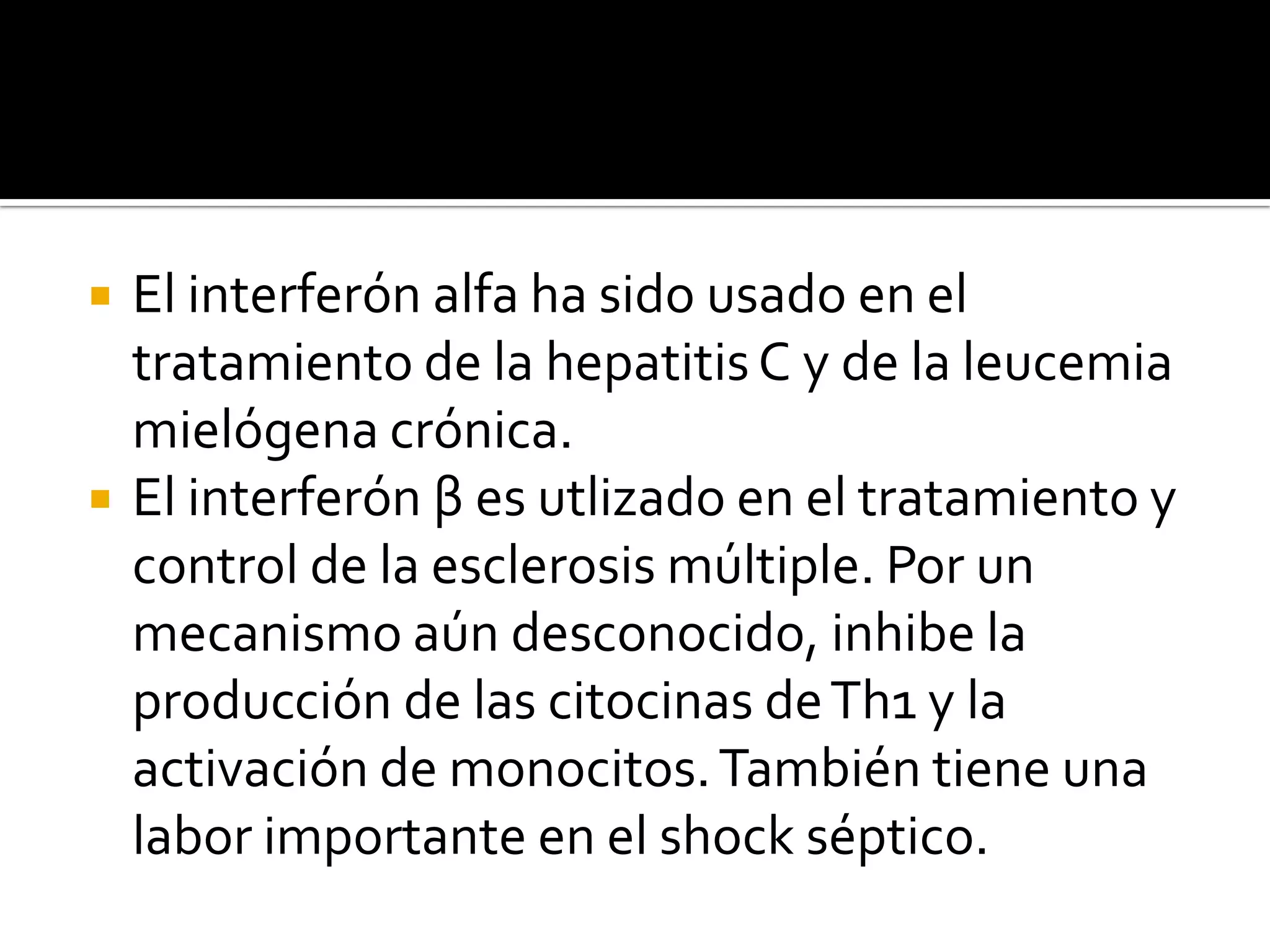    El interferón alfa ha sido usado en el
    tratamiento de la hepatitis C y de la leucemia
    mielógena crónica.
   El interferón β es utlizado en el tratamiento y
    control de la esclerosis múltiple. Por un
    mecanismo aún desconocido, inhibe la
    producción de las citocinas de Th1 y la
    activación de monocitos. También tiene una
    labor importante en el shock séptico.
 