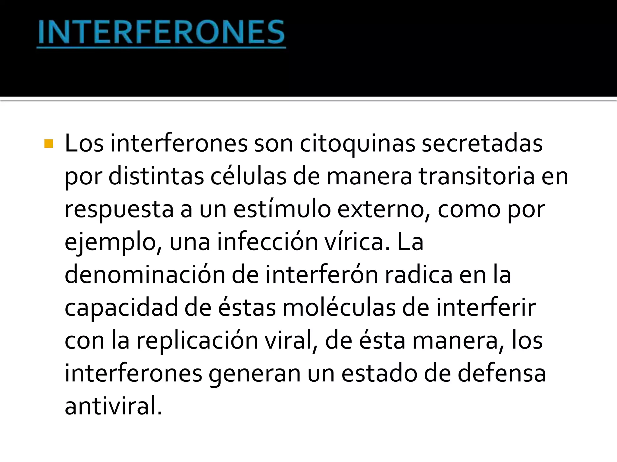    Los interferones son citoquinas secretadas
    por distintas células de manera transitoria en
    respuesta a un estímulo externo, como por
    ejemplo, una infección vírica. La
    denominación de interferón radica en la
    capacidad de éstas moléculas de interferir
    con la replicación viral, de ésta manera, los
    interferones generan un estado de defensa
    antiviral.
 