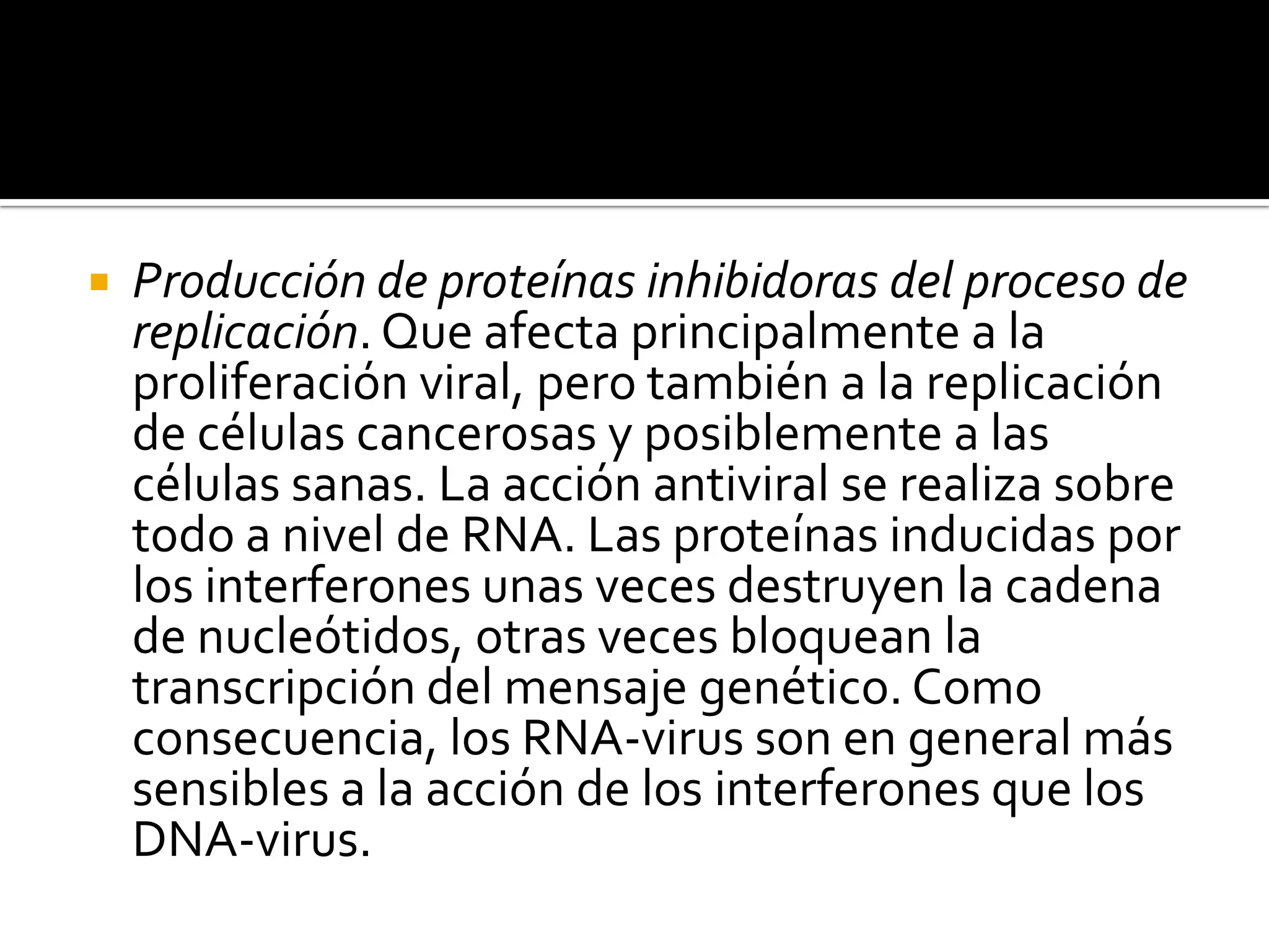    Producción de proteínas inhibidoras del proceso de
    replicación. Que afecta principalmente a la
    proliferación viral, pero también a la replicación
    de células cancerosas y posiblemente a las
    células sanas. La acción antiviral se realiza sobre
    todo a nivel de RNA. Las proteínas inducidas por
    los interferones unas veces destruyen la cadena
    de nucleótidos, otras veces bloquean la
    transcripción del mensaje genético. Como
    consecuencia, los RNA-virus son en general más
    sensibles a la acción de los interferones que los
    DNA-virus.
 