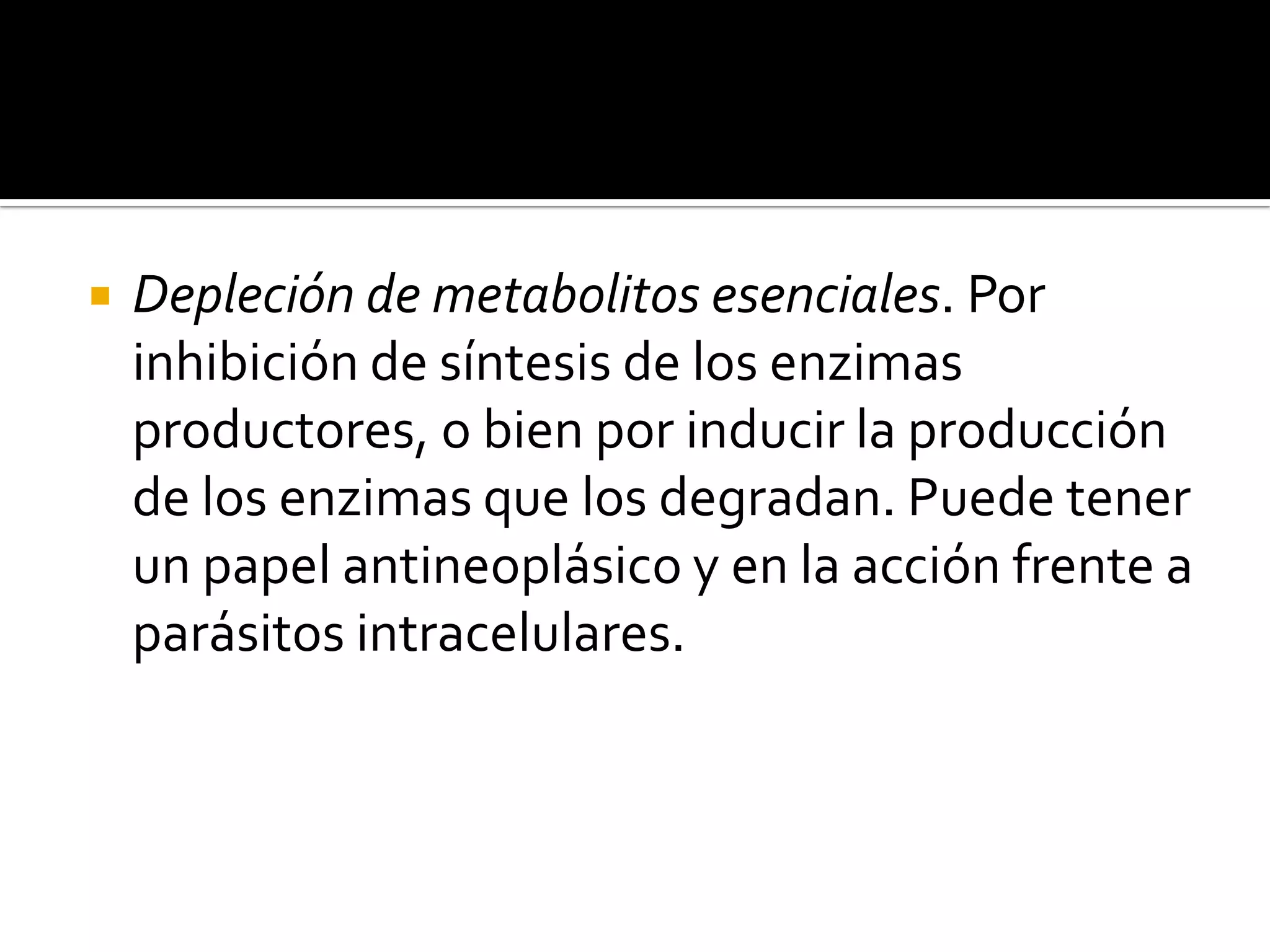    Depleción de metabolitos esenciales. Por
    inhibición de síntesis de los enzimas
    productores, o bien por inducir la producción
    de los enzimas que los degradan. Puede tener
    un papel antineoplásico y en la acción frente a
    parásitos intracelulares.
 