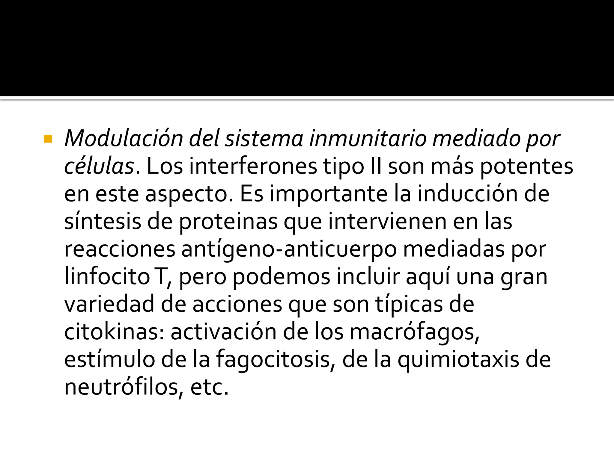    Modulación del sistema inmunitario mediado por
    células. Los interferones tipo II son más potentes
    en este aspecto. Es importante la inducción de
    síntesis de proteinas que intervienen en las
    reacciones antígeno-anticuerpo mediadas por
    linfocito T, pero podemos incluir aquí una gran
    variedad de acciones que son típicas de
    citokinas: activación de los macrófagos,
    estímulo de la fagocitosis, de la quimiotaxis de
    neutrófilos, etc.
 