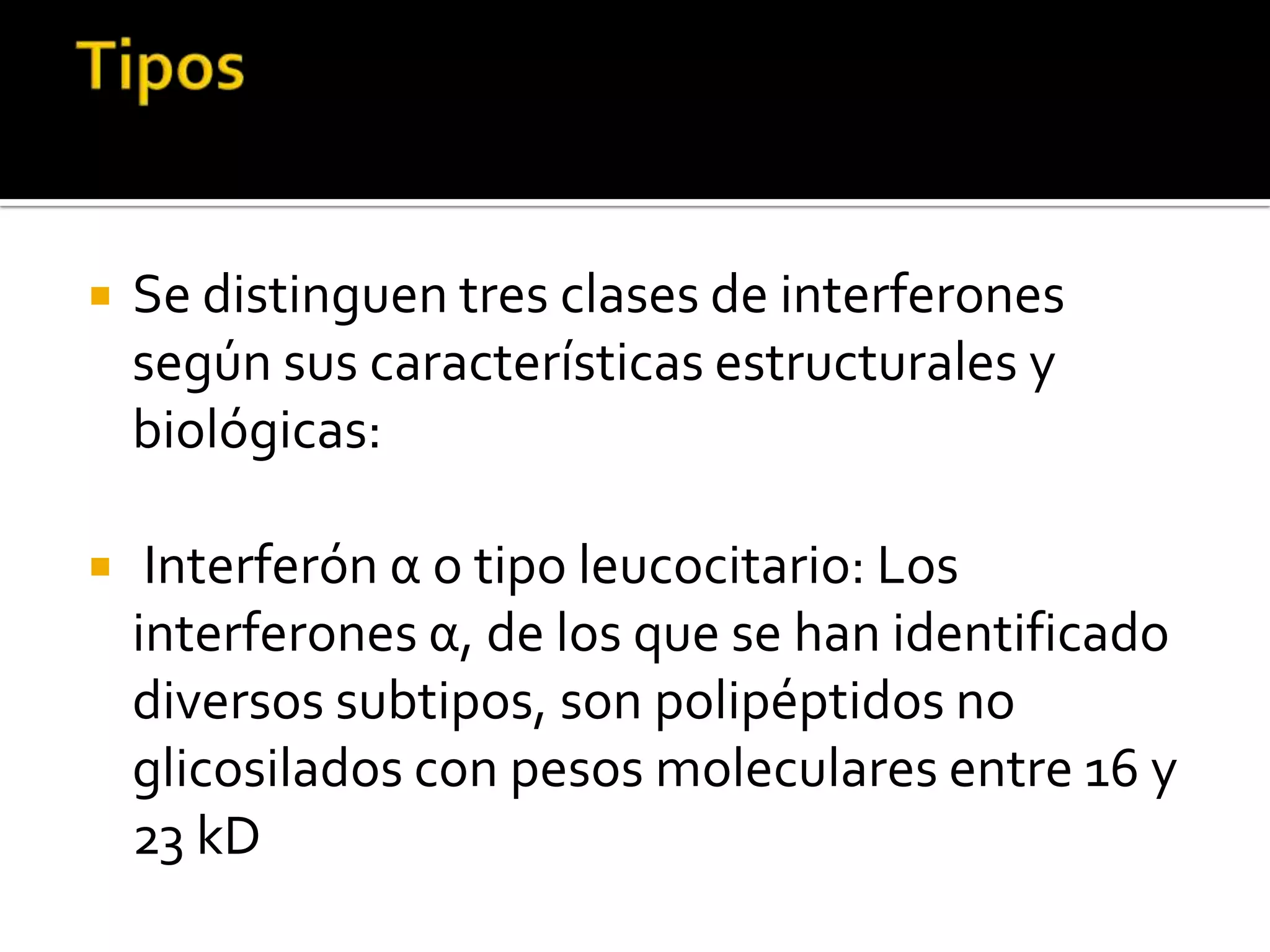    Se distinguen tres clases de interferones
    según sus características estructurales y
    biológicas:

    Interferón α o tipo leucocitario: Los
    interferones α, de los que se han identificado
    diversos subtipos, son polipéptidos no
    glicosilados con pesos moleculares entre 16 y
    23 kD
 