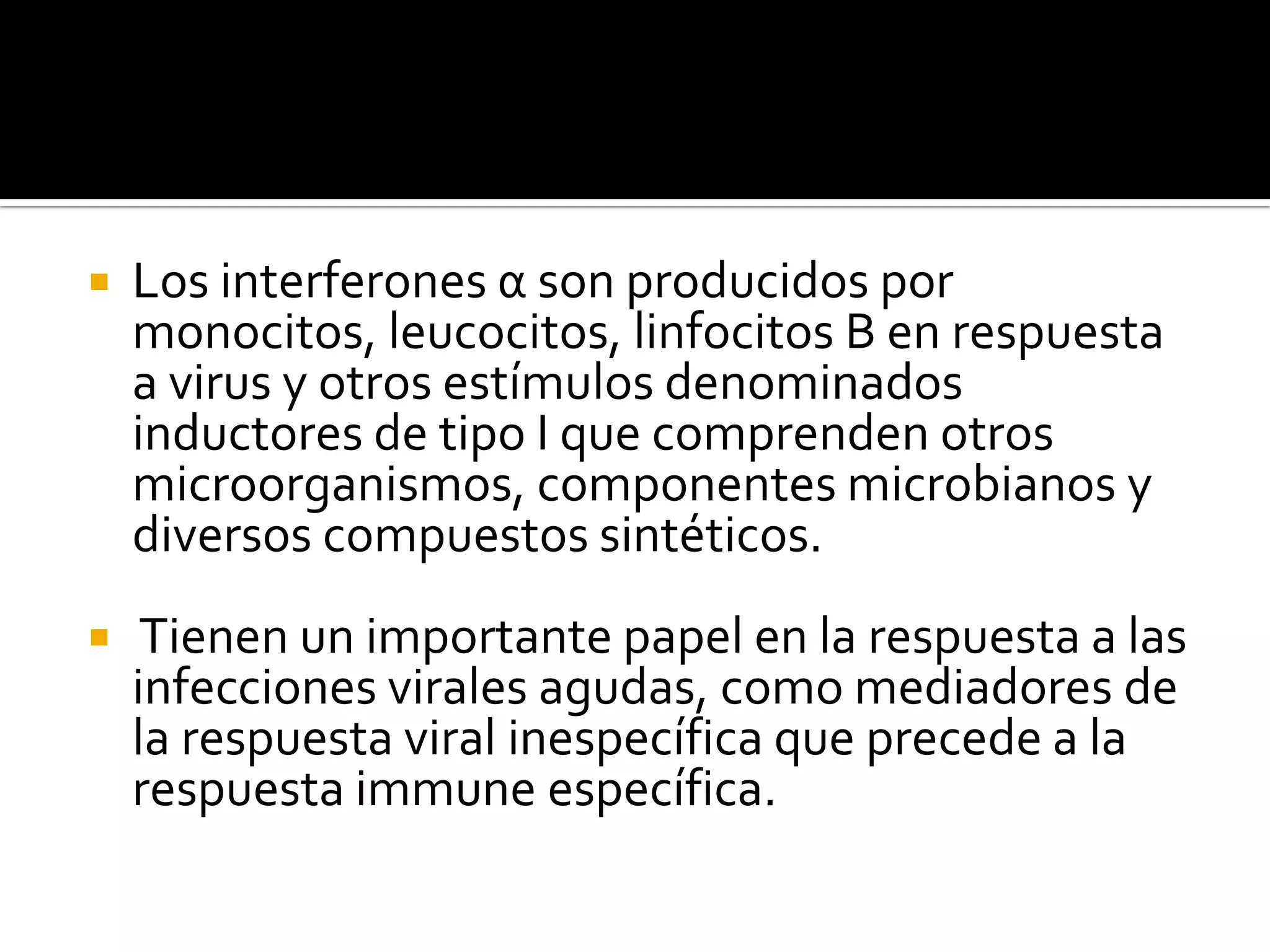    Los interferones α son producidos por
    monocitos, leucocitos, linfocitos B en respuesta
    a virus y otros estímulos denominados
    inductores de tipo I que comprenden otros
    microorganismos, componentes microbianos y
    diversos compuestos sintéticos.
    Tienen un importante papel en la respuesta a las
    infecciones virales agudas, como mediadores de
    la respuesta viral inespecífica que precede a la
    respuesta immune específica.
 