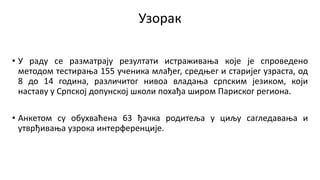 Узорак
• У раду се разматрају резултати истраживања које је спроведено
методом тестирања 155 ученика млађег, средњег и старијег узраста, од
8 до 14 година, различитог нивоа владања српским језиком, који
наставу у Српској допунској школи похађа широм Париског региона.
• Анкетом су обухваћена 63 ђачка родитеља у циљу сагледавања и
утврђивања узрока интерференције.
 