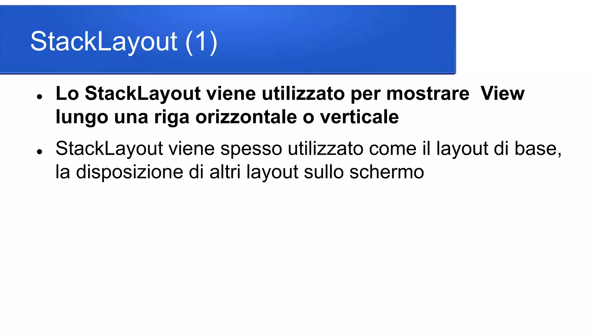 StackLayout (1)
 Lo StackLayout viene utilizzato per mostrare View
lungo una riga orizzontale o verticale
 StackLayout viene spesso utilizzato come il layout di base,
la disposizione di altri layout sullo schermo
 