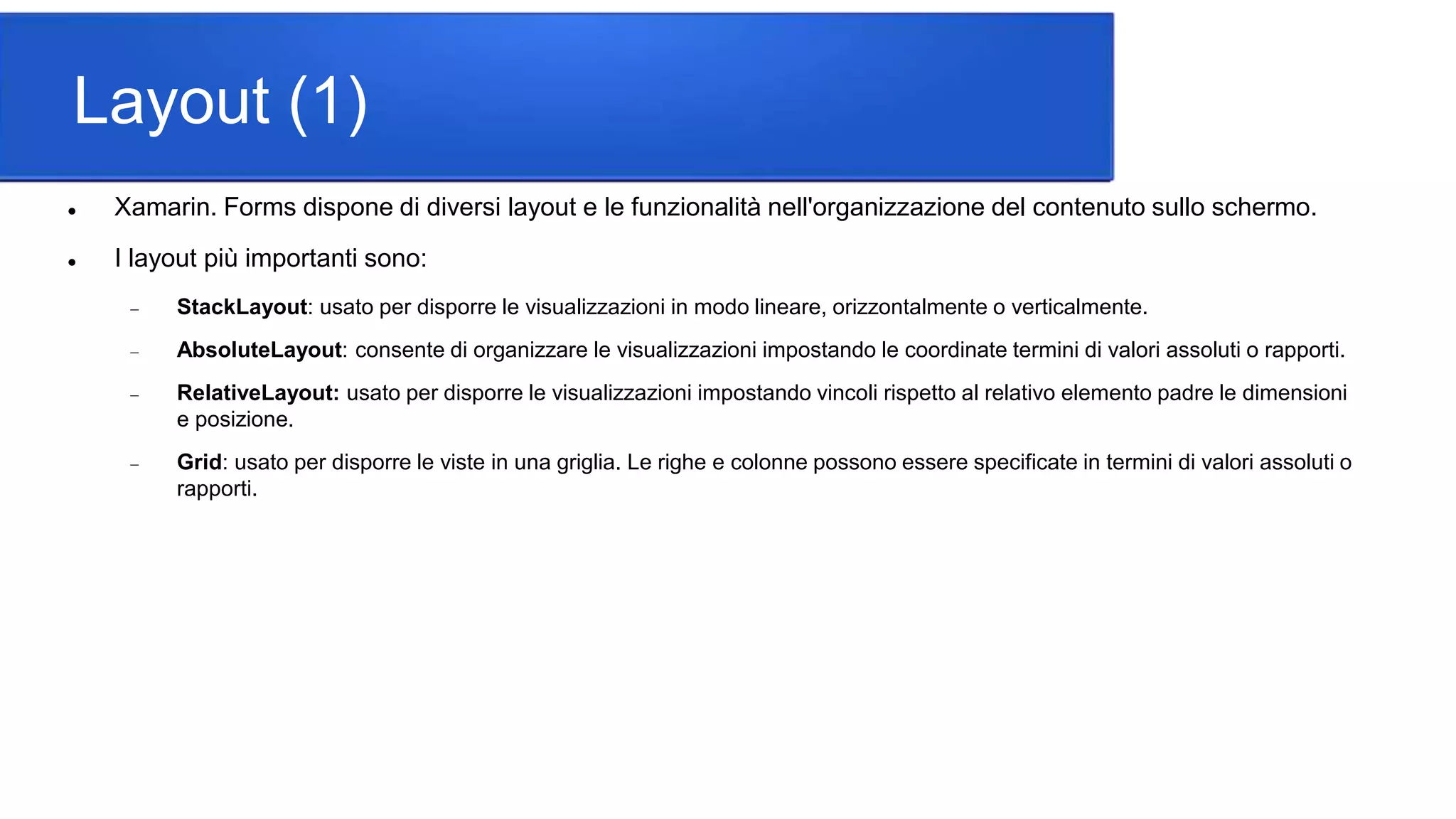 Layout (1)
 Xamarin. Forms dispone di diversi layout e le funzionalità nell'organizzazione del contenuto sullo schermo.
 I layout più importanti sono:
 StackLayout: usato per disporre le visualizzazioni in modo lineare, orizzontalmente o verticalmente.
 AbsoluteLayout: consente di organizzare le visualizzazioni impostando le coordinate termini di valori assoluti o rapporti.
 RelativeLayout: usato per disporre le visualizzazioni impostando vincoli rispetto al relativo elemento padre le dimensioni
e posizione.
 Grid: usato per disporre le viste in una griglia. Le righe e colonne possono essere specificate in termini di valori assoluti o
rapporti.
 