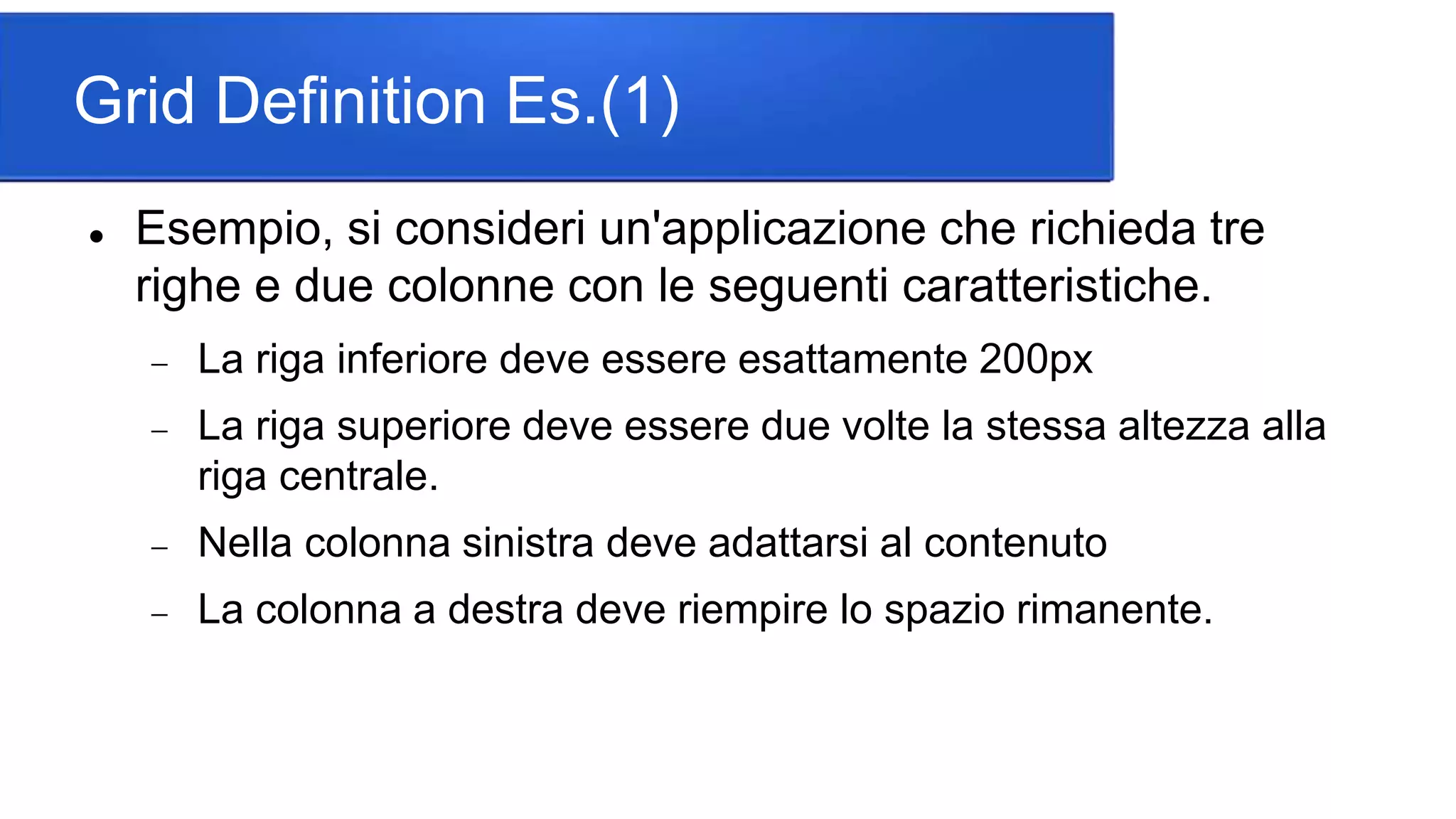 Grid Definition Es.(1)
 Esempio, si consideri un'applicazione che richieda tre
righe e due colonne con le seguenti caratteristiche.
 La riga inferiore deve essere esattamente 200px
 La riga superiore deve essere due volte la stessa altezza alla
riga centrale.
 Nella colonna sinistra deve adattarsi al contenuto
 La colonna a destra deve riempire lo spazio rimanente.
 