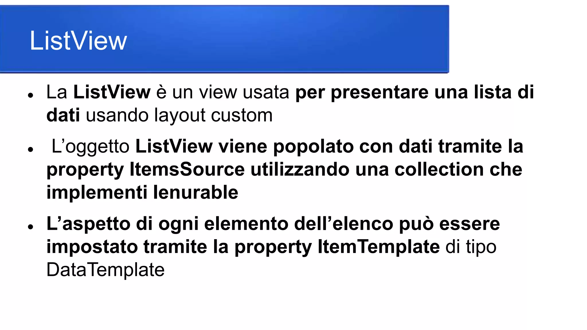 ListView
 La ListView è un view usata per presentare una lista di
dati usando layout custom
 L’oggetto ListView viene popolato con dati tramite la
property ItemsSource utilizzando una collection che
implementi Ienurable
 L’aspetto di ogni elemento dell’elenco può essere
impostato tramite la property ItemTemplate di tipo
DataTemplate
 
