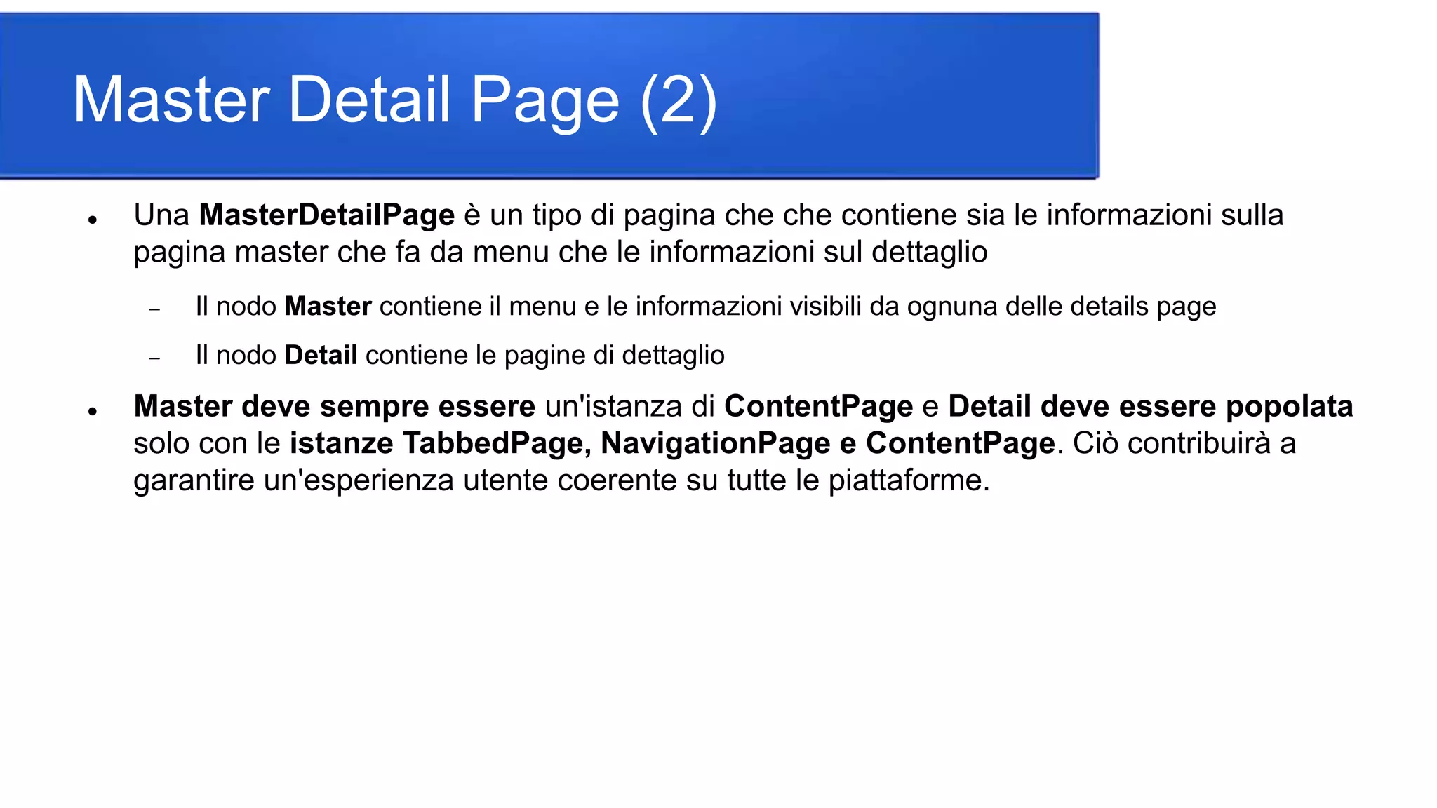 Master Detail Page (2)
 Una MasterDetailPage è un tipo di pagina che che contiene sia le informazioni sulla
pagina master che fa da menu che le informazioni sul dettaglio
 Il nodo Master contiene il menu e le informazioni visibili da ognuna delle details page
 Il nodo Detail contiene le pagine di dettaglio
 Master deve sempre essere un'istanza di ContentPage e Detail deve essere popolata
solo con le istanze TabbedPage, NavigationPage e ContentPage. Ciò contribuirà a
garantire un'esperienza utente coerente su tutte le piattaforme.
 