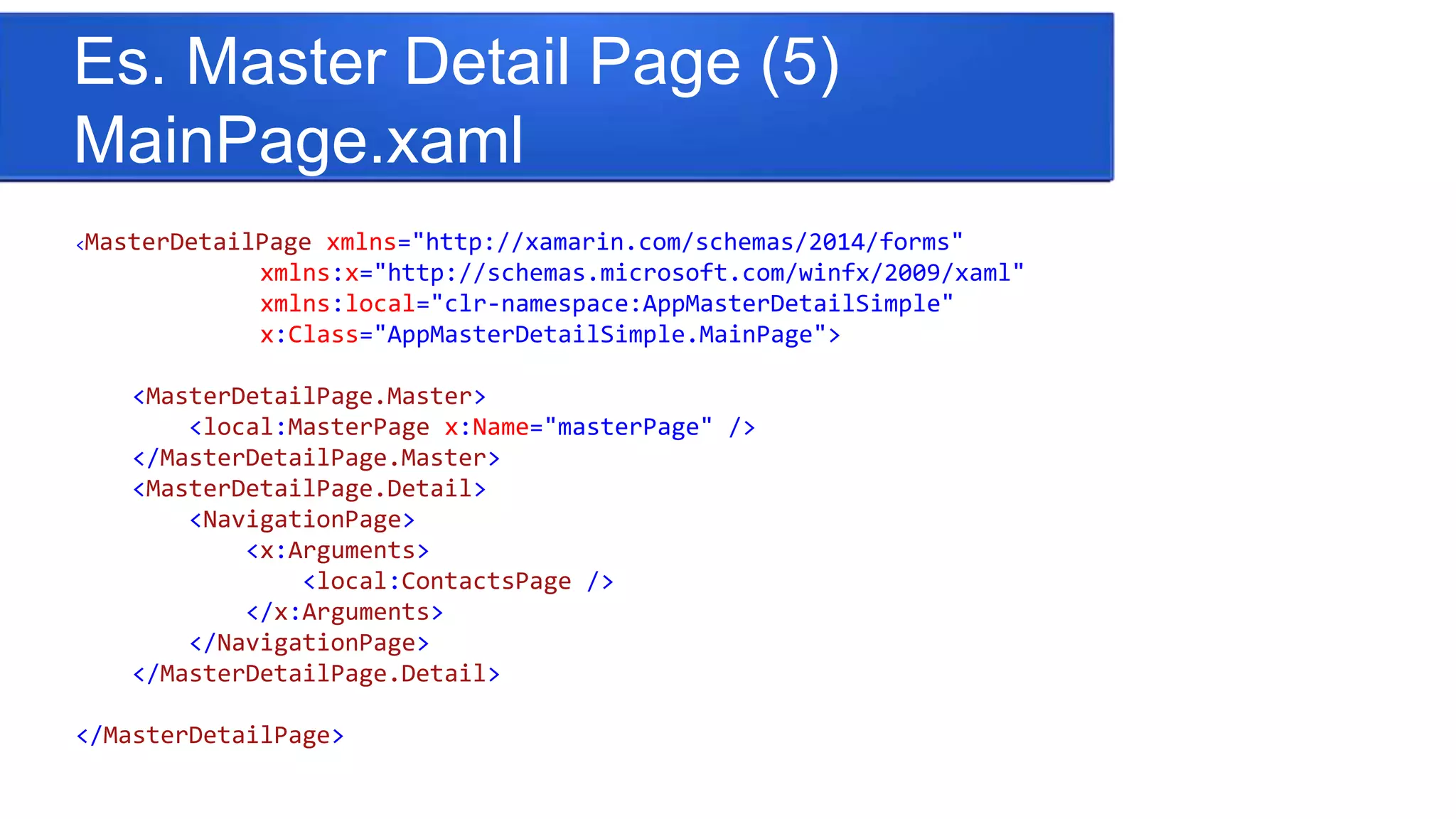 Es. Master Detail Page (5)
MainPage.xaml
<MasterDetailPage xmlns="http://xamarin.com/schemas/2014/forms"
xmlns:x="http://schemas.microsoft.com/winfx/2009/xaml"
xmlns:local="clr-namespace:AppMasterDetailSimple"
x:Class="AppMasterDetailSimple.MainPage">
<MasterDetailPage.Master>
<local:MasterPage x:Name="masterPage" />
</MasterDetailPage.Master>
<MasterDetailPage.Detail>
<NavigationPage>
<x:Arguments>
<local:ContactsPage />
</x:Arguments>
</NavigationPage>
</MasterDetailPage.Detail>
</MasterDetailPage>
 