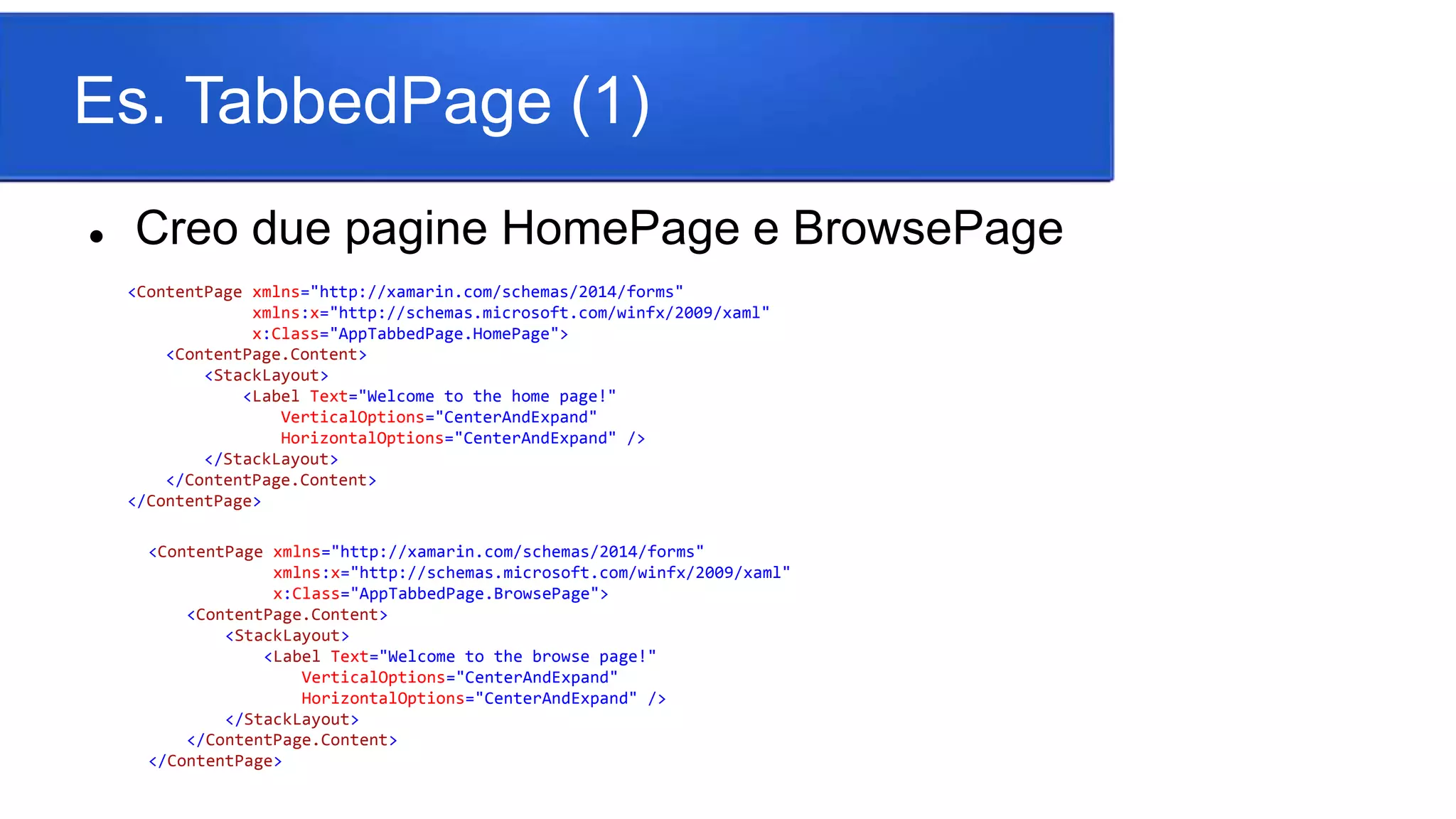 Es. TabbedPage (1)
 Creo due pagine HomePage e BrowsePage
<ContentPage xmlns="http://xamarin.com/schemas/2014/forms"
xmlns:x="http://schemas.microsoft.com/winfx/2009/xaml"
x:Class="AppTabbedPage.HomePage">
<ContentPage.Content>
<StackLayout>
<Label Text="Welcome to the home page!"
VerticalOptions="CenterAndExpand"
HorizontalOptions="CenterAndExpand" />
</StackLayout>
</ContentPage.Content>
</ContentPage>
<ContentPage xmlns="http://xamarin.com/schemas/2014/forms"
xmlns:x="http://schemas.microsoft.com/winfx/2009/xaml"
x:Class="AppTabbedPage.BrowsePage">
<ContentPage.Content>
<StackLayout>
<Label Text="Welcome to the browse page!"
VerticalOptions="CenterAndExpand"
HorizontalOptions="CenterAndExpand" />
</StackLayout>
</ContentPage.Content>
</ContentPage>
 