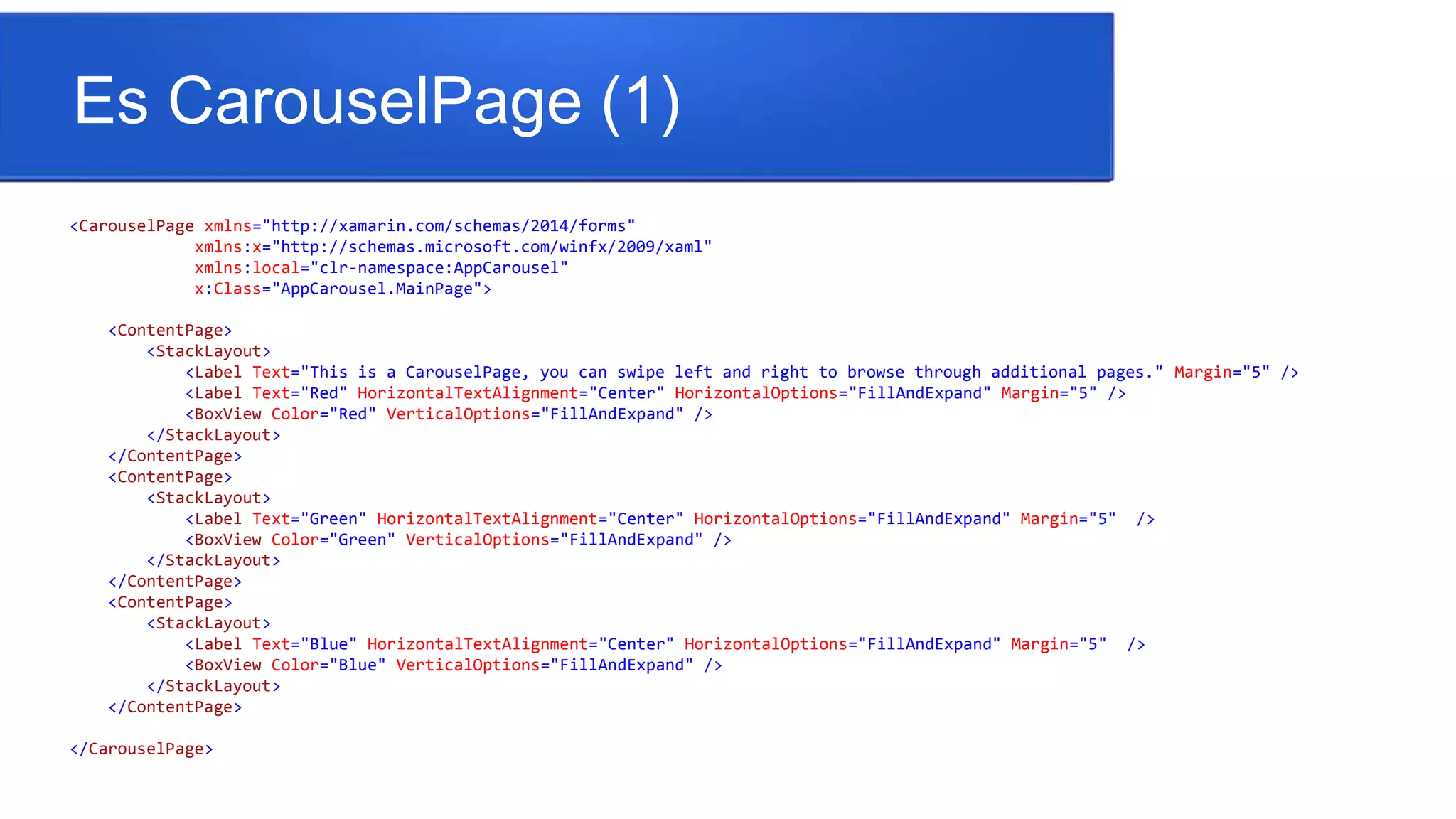 Es CarouselPage (1)
<CarouselPage xmlns="http://xamarin.com/schemas/2014/forms"
xmlns:x="http://schemas.microsoft.com/winfx/2009/xaml"
xmlns:local="clr-namespace:AppCarousel"
x:Class="AppCarousel.MainPage">
<ContentPage>
<StackLayout>
<Label Text="This is a CarouselPage, you can swipe left and right to browse through additional pages." Margin="5" />
<Label Text="Red" HorizontalTextAlignment="Center" HorizontalOptions="FillAndExpand" Margin="5" />
<BoxView Color="Red" VerticalOptions="FillAndExpand" />
</StackLayout>
</ContentPage>
<ContentPage>
<StackLayout>
<Label Text="Green" HorizontalTextAlignment="Center" HorizontalOptions="FillAndExpand" Margin="5" />
<BoxView Color="Green" VerticalOptions="FillAndExpand" />
</StackLayout>
</ContentPage>
<ContentPage>
<StackLayout>
<Label Text="Blue" HorizontalTextAlignment="Center" HorizontalOptions="FillAndExpand" Margin="5" />
<BoxView Color="Blue" VerticalOptions="FillAndExpand" />
</StackLayout>
</ContentPage>
</CarouselPage>
 