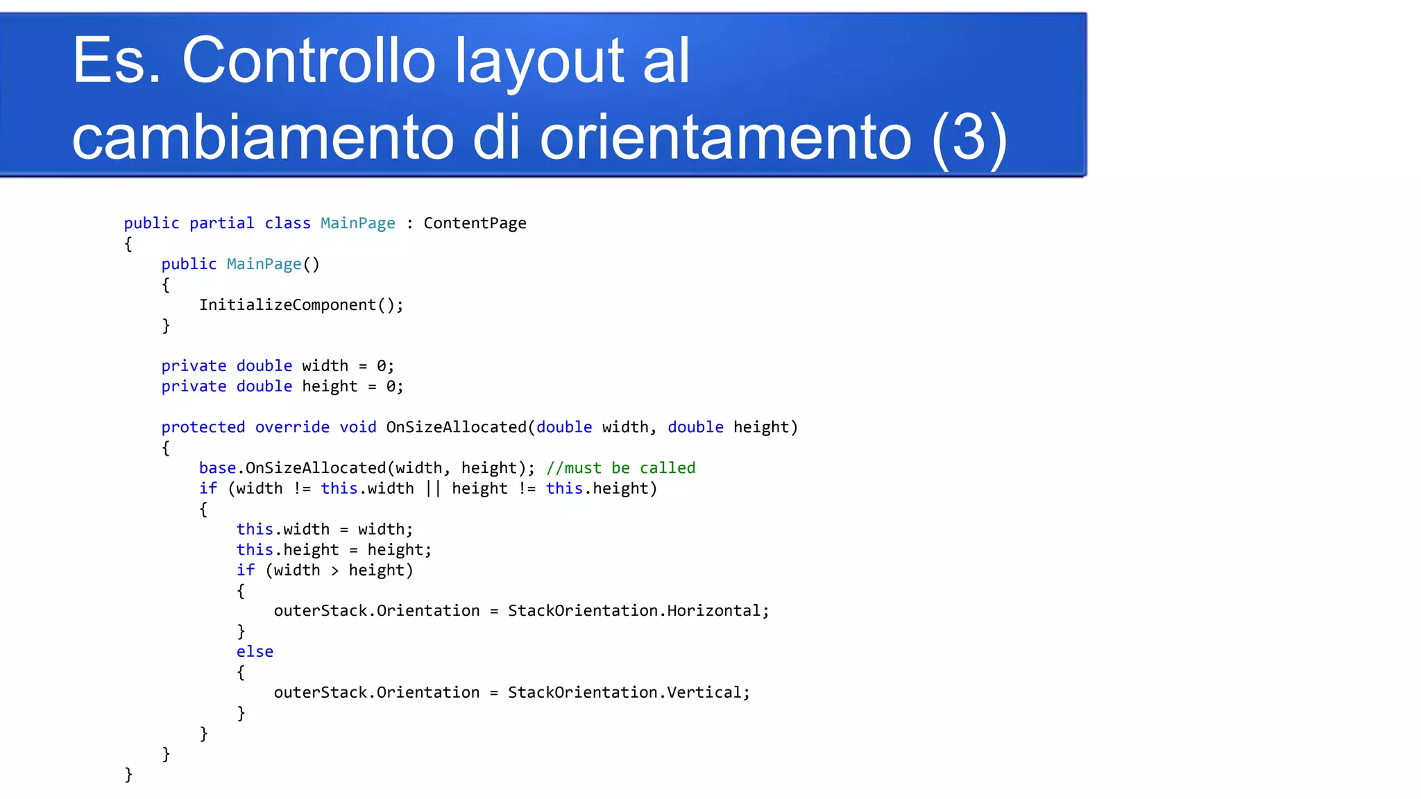 Es. Controllo layout al
cambiamento di orientamento (3)
public partial class MainPage : ContentPage
{
public MainPage()
{
InitializeComponent();
}
private double width = 0;
private double height = 0;
protected override void OnSizeAllocated(double width, double height)
{
base.OnSizeAllocated(width, height); //must be called
if (width != this.width || height != this.height)
{
this.width = width;
this.height = height;
if (width > height)
{
outerStack.Orientation = StackOrientation.Horizontal;
}
else
{
outerStack.Orientation = StackOrientation.Vertical;
}
}
}
}
 