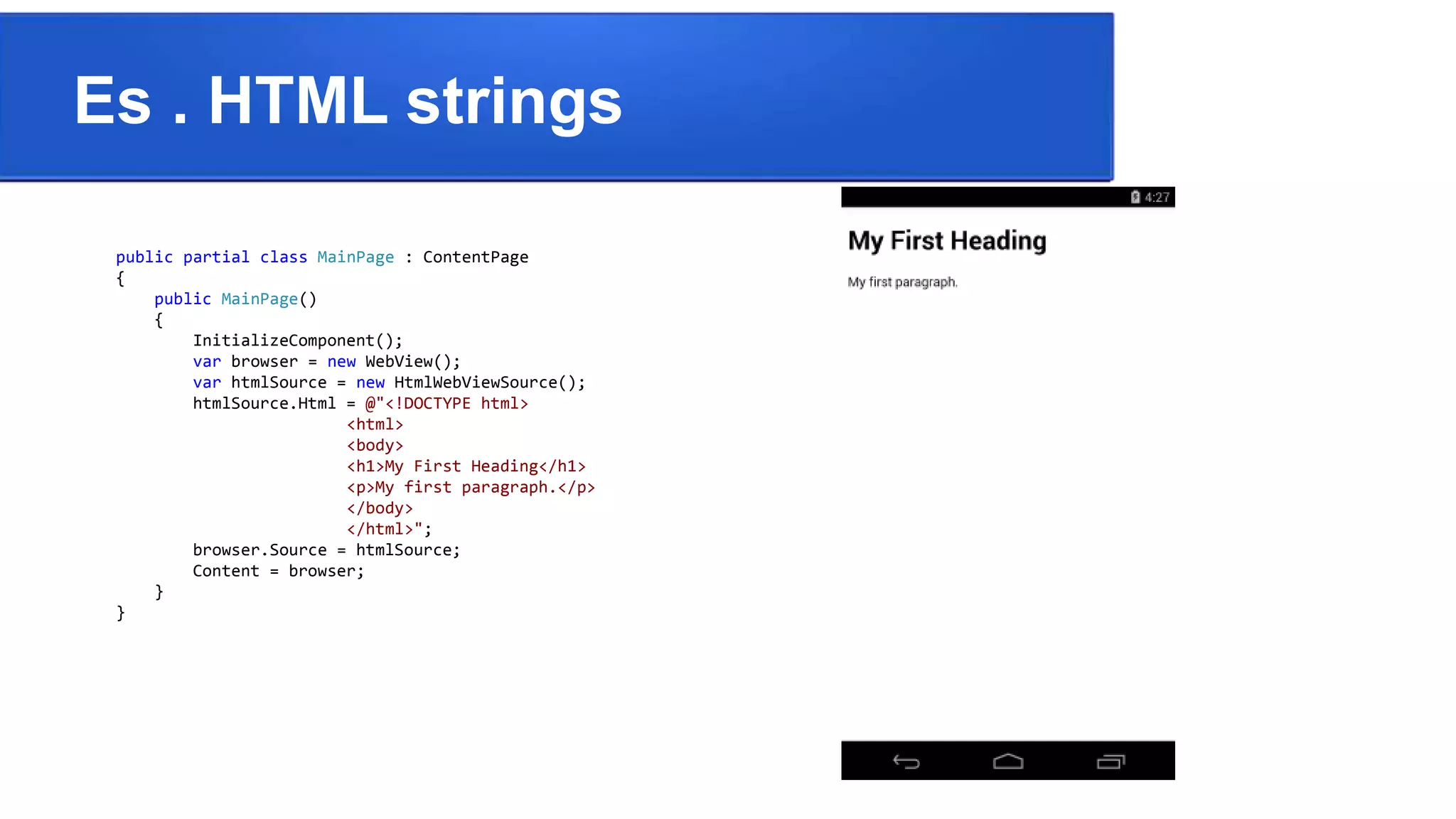 Es . HTML strings
public partial class MainPage : ContentPage
{
public MainPage()
{
InitializeComponent();
var browser = new WebView();
var htmlSource = new HtmlWebViewSource();
htmlSource.Html = @"<!DOCTYPE html>
<html>
<body>
<h1>My First Heading</h1>
<p>My first paragraph.</p>
</body>
</html>";
browser.Source = htmlSource;
Content = browser;
}
}
 