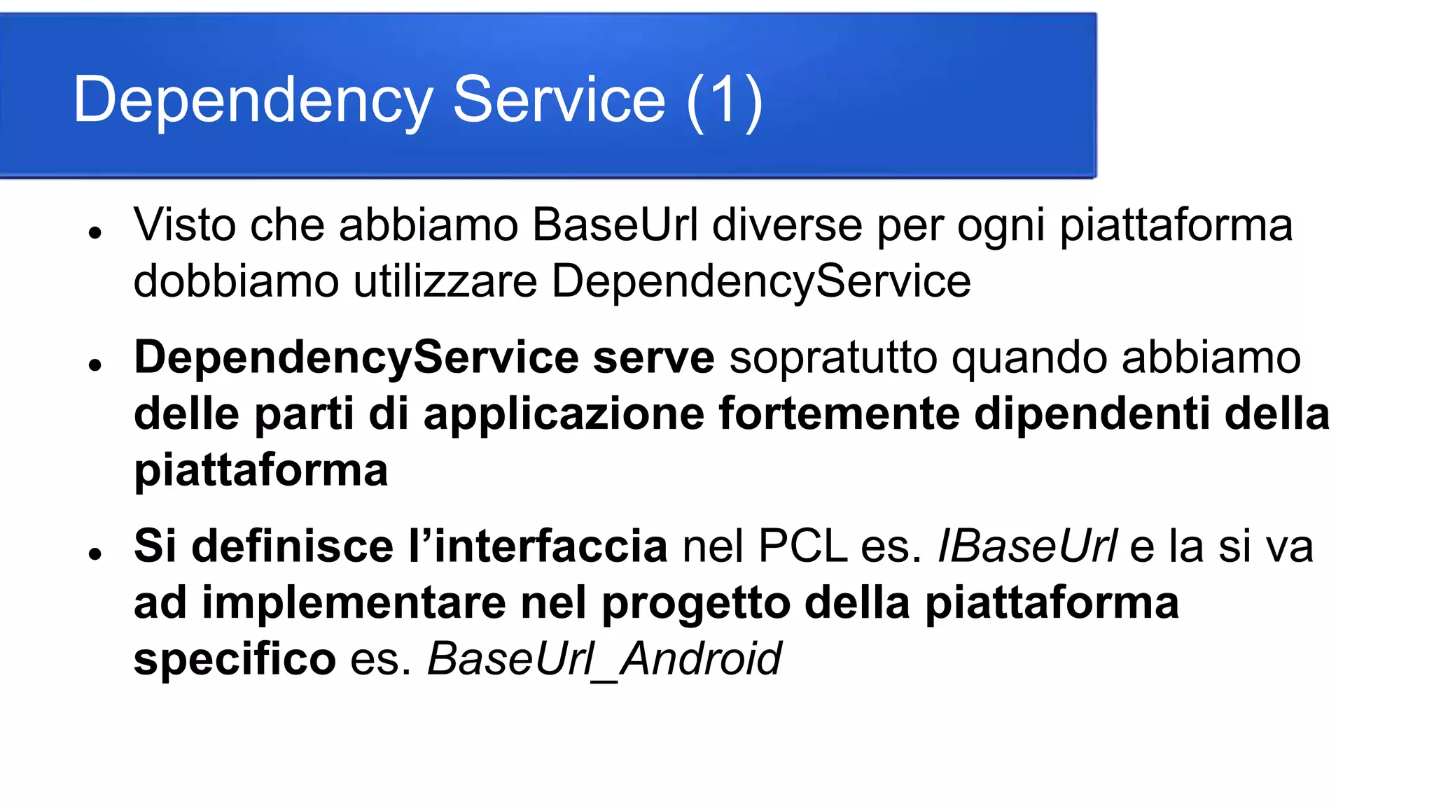 Dependency Service (1)
 Visto che abbiamo BaseUrl diverse per ogni piattaforma
dobbiamo utilizzare DependencyService
 DependencyService serve sopratutto quando abbiamo
delle parti di applicazione fortemente dipendenti della
piattaforma
 Si definisce l’interfaccia nel PCL es. IBaseUrl e la si va
ad implementare nel progetto della piattaforma
specifico es. BaseUrl_Android
 