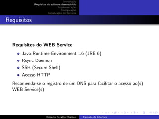 Introdu¸˜o
                                              ca
             Requisitos do software desenvolvido
                                  Implementa¸˜o
                                              ca
                                     Conﬁgura¸˜o
                                              ca
                        Inicializa¸˜o do Servi¸os
                                  ca          c


Requisitos


  Requisitos do WEB Service
      Java Runtime Environment 1.6 (JRE 6)
      Rsync Daemon
      SSH (Secure Shell)
      Acesso HTTP
  Recomenda-se o registro de um DNS para facilitar o acesso ao(s)
  WEB Service(s)


                                                                          university-logo


                       Roberto Beraldo Chaiben      Camada de Interface
 