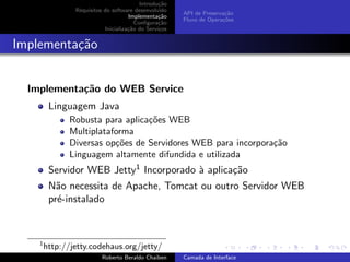 Introdu¸˜o
                                                 ca
                Requisitos do software desenvolvido
                                                       API de Preserva¸˜o
                                                                      ca
                                     Implementa¸˜o
                                                 ca
                                                       Fluxo de Opera¸˜es
                                                                     co
                                        Conﬁgura¸˜o
                                                 ca
                           Inicializa¸˜o do Servi¸os
                                     ca          c


Implementa¸˜o
          ca


  Implementa¸˜o do WEB Service
            ca
         Linguagem Java
               Robusta para aplica¸˜es WEB
                                  co
               Multiplataforma
               Diversas op¸˜es de Servidores WEB para incorpora¸˜o
                          co                                   ca
               Linguagem altamente difundida e utilizada
         Servidor WEB Jetty1 Incorporado ` aplica¸˜o
                                         a       ca
         N˜o necessita de Apache, Tomcat ou outro Servidor WEB
           a
         pr´-instalado
           e


                                                                             university-logo
    1
        http://jetty.codehaus.org/jetty/
                          Roberto Beraldo Chaiben      Camada de Interface
 