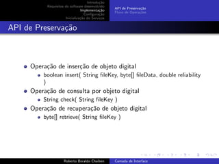 Introdu¸˜o
                                            ca
           Requisitos do software desenvolvido
                                                  API de Preserva¸˜o
                                                                 ca
                                Implementa¸˜o
                                            ca
                                                  Fluxo de Opera¸˜es
                                                                co
                                   Conﬁgura¸˜o
                                            ca
                      Inicializa¸˜o do Servi¸os
                                ca          c


API de Preserva¸˜o
               ca



     Opera¸˜o de inser¸˜o de objeto digital
          ca          ca
         boolean insert( String ﬁleKey, byte[] ﬁleData, double reliability
         )
     Opera¸˜o de consulta por objeto digital
          ca
         String check( String ﬁleKey )
     Opera¸˜o de recupera¸˜o de objeto digital
          ca             ca
         byte[] retrieve( String ﬁleKey )



                                                                        university-logo


                     Roberto Beraldo Chaiben      Camada de Interface
 