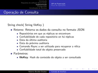 Introdu¸˜o
                                             ca
            Requisitos do software desenvolvido
                                                   API de Preserva¸˜o
                                                                  ca
                                 Implementa¸˜o
                                             ca
                                                   Fluxo de Opera¸˜es
                                                                 co
                                    Conﬁgura¸˜o
                                             ca
                       Inicializa¸˜o do Servi¸os
                                 ca          c


Opera¸˜o de Consulta
     ca


  String check( String ﬁleKey )
      Retorno: Retorna os dados da consulta no formato JSON
           Reposit´rios em que as r´plicas se encontram
                  o                 e
           Conﬁabilidade de cada reposit´rio on h´ r´plicas
                                         o        a e
           Data da ultima auditoria
                    ´
           Data da pr´xima auditoria
                      o
           Comando Rsync a ser utilizado para recuperar a r´lica
                                                            e
           Conﬁabilidade total do objeto preservado
      Parˆmetros:
         a
           ﬁleKey: Hash do conte´do do objeto a ser consultado
                                u

                                                                         university-logo


                      Roberto Beraldo Chaiben      Camada de Interface
 
