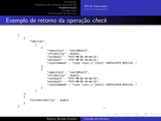Introdu¸˜o
                                           ca
          Requisitos do software desenvolvido
                                                 API de Preserva¸˜o
                                                                ca
                               Implementa¸˜o
                                           ca
                                                 Fluxo de Opera¸˜es
                                                               co
                                  Conﬁgura¸˜o
                                           ca
                     Inicializa¸˜o do Servi¸os
                               ca          c


Exemplo de retorno da opera¸˜o check
                           ca




                                                                       university-logo


                    Roberto Beraldo Chaiben      Camada de Interface
 