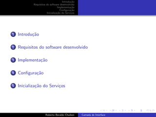 Introdu¸˜o
                                             ca
            Requisitos do software desenvolvido
                                 Implementa¸˜o
                                             ca
                                    Conﬁgura¸˜o
                                             ca
                       Inicializa¸˜o do Servi¸os
                                 ca          c




1   Introdu¸˜o
           ca

2   Requisitos do software desenvolvido

3   Implementa¸˜o
              ca

4   Conﬁgura¸˜o
            ca

5   Inicializa¸˜o do Servi¸os
              ca          c


                                                                         university-logo


                      Roberto Beraldo Chaiben      Camada de Interface
 