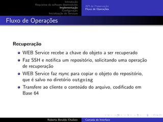 Introdu¸˜o
                                            ca
           Requisitos do software desenvolvido
                                                  API de Preserva¸˜o
                                                                 ca
                                Implementa¸˜o
                                            ca
                                                  Fluxo de Opera¸˜es
                                                                co
                                   Conﬁgura¸˜o
                                            ca
                      Inicializa¸˜o do Servi¸os
                                ca          c


Fluxo de Opera¸oes
              c˜


  Recupera¸˜o
          ca
     WEB Service recebe a chave do objeto a ser recuperado
     Faz SSH e notiﬁca um reposit´rio, solicitando uma opera¸˜o
                                 o                          ca
     de recupera¸˜o
                ca
     WEB Service faz rsync para copiar o objeto do reposit´rio,
                                                          o
     que ´ salvo no diret´rio outgoing
         e               o
     Transfere ao cliente o conte´do do arquivo, codiﬁcado em
                                 u
     Base 64


                                                                        university-logo


                     Roberto Beraldo Chaiben      Camada de Interface
 