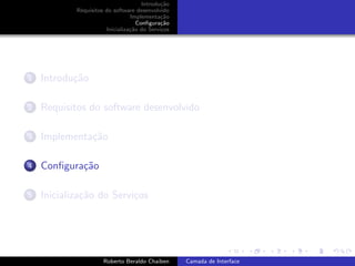 Introdu¸˜o
                                             ca
            Requisitos do software desenvolvido
                                 Implementa¸˜o
                                             ca
                                    Conﬁgura¸˜o
                                             ca
                       Inicializa¸˜o do Servi¸os
                                 ca          c




1   Introdu¸˜o
           ca

2   Requisitos do software desenvolvido

3   Implementa¸˜o
              ca

4   Conﬁgura¸˜o
            ca

5   Inicializa¸˜o do Servi¸os
              ca          c


                                                                         university-logo


                      Roberto Beraldo Chaiben      Camada de Interface
 