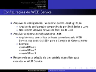 Introdu¸˜o
                                           ca
          Requisitos do software desenvolvido
                               Implementa¸˜o
                                           ca
                                  Conﬁgura¸˜o
                                           ca
                     Inicializa¸˜o do Servi¸os
                               ca          c


Conﬁgura¸oes do WEB Service
        c˜

     Arquivo de conﬁgura¸˜o: webservice/ws config file
                        ca
         Arquivo de conﬁgura¸˜o compartilhado por Shell Script e Java
                               ca
         N˜o utilizar vari´veis nativas do Shell ou do Java
          a               a
     Arquivo webservice/knownhosts.txt
         Arquivo texto com a lista de hosts conhecidos pelo WEB
         Service, nos quais far´ SSH para a Camada de Gerenciamento
                               a
         Exemplo:
         usuario1@host1
         usuario2@host2
         usuario3@host3
     Recomenda-se a cria¸˜o de um usu´rio espec´
                        ca           a         ıﬁco para
     executar o WEB Service
                                                                       university-logo


                    Roberto Beraldo Chaiben      Camada de Interface
 