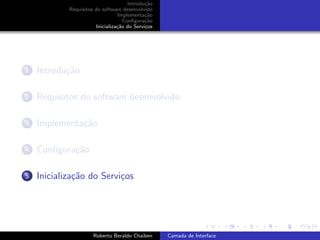 Introdu¸˜o
                                             ca
            Requisitos do software desenvolvido
                                 Implementa¸˜o
                                             ca
                                    Conﬁgura¸˜o
                                             ca
                       Inicializa¸˜o do Servi¸os
                                 ca          c




1   Introdu¸˜o
           ca

2   Requisitos do software desenvolvido

3   Implementa¸˜o
              ca

4   Conﬁgura¸˜o
            ca

5   Inicializa¸˜o do Servi¸os
              ca          c


                                                                         university-logo


                      Roberto Beraldo Chaiben      Camada de Interface
 
