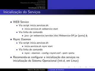 Introdu¸˜o
                                             ca
            Requisitos do software desenvolvido
                                 Implementa¸˜o
                                             ca
                                    Conﬁgura¸˜o
                                             ca
                       Inicializa¸˜o do Servi¸os
                                 ca          c


Inicializa¸˜o do Servi¸os
          ca          c

      WEB Service
          Via script inicia servicos.sh:
                 inicia servicos.sh webservice start
          Via linha de comando
                 java -jar webservice/servidor/dist/Webservice-DP.jar [porta] &
      Rsync Daemon
          Via script inicia servicos.sh:
                 inicia servicos.sh rsync start
          Via linha de comando
                 rsync --daemon --conﬁg=rsynd.conf --port=porta
      Recomenda-se conﬁgurar a inicializa¸˜o dos servi¸os na
                                          ca           c
      inicializa¸˜o do Sistema Operacional (init.d, em Linux)
                ca
                                                                             university-logo


                      Roberto Beraldo Chaiben      Camada de Interface
 