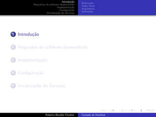 Introdu¸˜o
                                             ca
                                                   Motiva¸˜o
                                                          ca
            Requisitos do software desenvolvido
                                                   Vis˜o Geral
                                                      a
                                 Implementa¸˜o
                                             ca
                                                   Arquitetura
                                    Conﬁgura¸˜o
                                             ca
                                                   Deﬁni¸˜es
                                                         co
                       Inicializa¸˜o do Servi¸os
                                 ca          c




1   Introdu¸˜o
           ca

2   Requisitos do software desenvolvido

3   Implementa¸˜o
              ca

4   Conﬁgura¸˜o
            ca

5   Inicializa¸˜o do Servi¸os
              ca          c


                                                                         university-logo


                      Roberto Beraldo Chaiben      Camada de Interface
 
