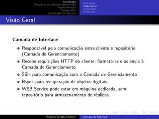 Introdu¸˜o
                                             ca
                                                   Motiva¸˜o
                                                          ca
            Requisitos do software desenvolvido
                                                   Vis˜o Geral
                                                      a
                                 Implementa¸˜o
                                             ca
                                                   Arquitetura
                                    Conﬁgura¸˜o
                                             ca
                                                   Deﬁni¸˜es
                                                         co
                       Inicializa¸˜o do Servi¸os
                                 ca          c


Vis˜o Geral
   a


  Camada de Interface
      Respons´vel pela comunica¸˜o entre cliente e reposit´rio
             a                 ca                         o
      (Camada de Gerenciamento)
      Recebe requisi¸˜es HTTP do cliente, formata-as e as envia `
                    co                                          a
      Camada de Gerenciamento
      SSH para comunica¸˜o com a Camada de Gerenciamento
                       ca
      Rsync para recupera¸˜o de objetos digitais
                         ca
      WEB Service pode estar em m´quina dedicada, sem
                                   a
      reposit´rio para armazenamento de r´plicas
             o                           e

                                                                         university-logo


                      Roberto Beraldo Chaiben      Camada de Interface
 