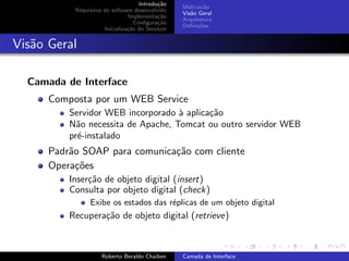 Introdu¸˜o
                                            ca
                                                  Motiva¸˜o
                                                         ca
           Requisitos do software desenvolvido
                                                  Vis˜o Geral
                                                     a
                                Implementa¸˜o
                                            ca
                                                  Arquitetura
                                   Conﬁgura¸˜o
                                            ca
                                                  Deﬁni¸˜es
                                                        co
                      Inicializa¸˜o do Servi¸os
                                ca          c


Vis˜o Geral
   a

  Camada de Interface
      Composta por um WEB Service
          Servidor WEB incorporado ` aplica¸˜o
                                    a      ca
          N˜o necessita de Apache, Tomcat ou outro servidor WEB
            a
          pr´-instalado
            e
      Padr˜o SOAP para comunica¸˜o com cliente
          a                    ca
      Opera¸˜es
            co
          Inser¸˜o de objeto digital (insert)
               ca
          Consulta por objeto digital (check)
                Exibe os estados das r´plicas de um objeto digital
                                      e
          Recupera¸˜o de objeto digital (retrieve)
                  ca
                                                                        university-logo


                     Roberto Beraldo Chaiben      Camada de Interface
 