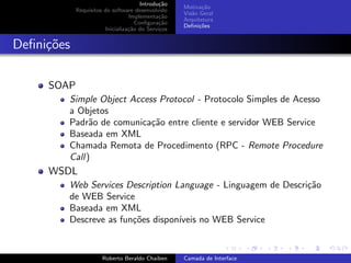 Introdu¸˜o
                                             ca
                                                   Motiva¸˜o
                                                          ca
            Requisitos do software desenvolvido
                                                   Vis˜o Geral
                                                      a
                                 Implementa¸˜o
                                             ca
                                                   Arquitetura
                                    Conﬁgura¸˜o
                                             ca
                                                   Deﬁni¸˜es
                                                         co
                       Inicializa¸˜o do Servi¸os
                                 ca          c


Deﬁni¸oes
     c˜

     SOAP
        Simple Object Access Protocol - Protocolo Simples de Acesso
        a Objetos
        Padr˜o de comunica¸˜o entre cliente e servidor WEB Service
             a             ca
        Baseada em XML
        Chamada Remota de Procedimento (RPC - Remote Procedure
        Call)
     WSDL
        Web Services Description Language - Linguagem de Descri¸˜o
                                                               ca
        de WEB Service
        Baseada em XML
        Descreve as fun¸˜es dispon´
                       co         ıveis no WEB Service
                                                                         university-logo


                      Roberto Beraldo Chaiben      Camada de Interface
 