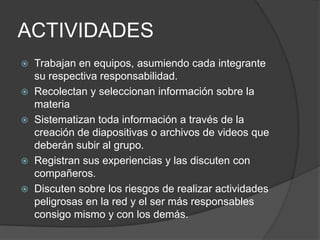 ACTIVIDADES
 Trabajan en equipos, asumiendo cada integrante
  su respectiva responsabilidad.
 Recolectan y seleccionan información sobre la
  materia
 Sistematizan toda información a través de la
  creación de diapositivas o archivos de videos que
  deberán subir al grupo.
 Registran sus experiencias y las discuten con
  compañeros.
 Discuten sobre los riesgos de realizar actividades
  peligrosas en la red y el ser más responsables
  consigo mismo y con los demás.
 