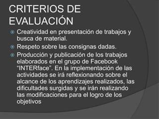 CRITERIOS DE
EVALUACIÓN
 Creatividad en presentación de trabajos y
  busca de material.
 Respeto sobre las consignas dadas.
 Producción y publicación de los trabajos
  elaborados en el grupo de Facebook
  “INTERface”. En la implementación de las
  actividades se irá reflexionando sobre el
  alcance de los aprendizajes realizados, las
  dificultades surgidas y se irán realizando
  las modificaciones para el logro de los
  objetivos
 