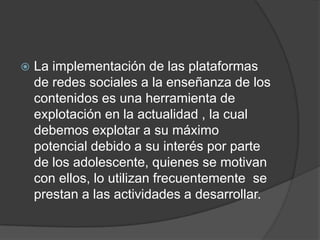    La implementación de las plataformas
    de redes sociales a la enseñanza de los
    contenidos es una herramienta de
    explotación en la actualidad , la cual
    debemos explotar a su máximo
    potencial debido a su interés por parte
    de los adolescente, quienes se motivan
    con ellos, lo utilizan frecuentemente se
    prestan a las actividades a desarrollar.
 