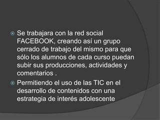  Se trabajara con la red social
  FACEBOOK, creando así un grupo
  cerrado de trabajo del mismo para que
  sólo los alumnos de cada curso puedan
  subir sus producciones, actividades y
  comentarios .
 Permitiendo el uso de las TIC en el
  desarrollo de contenidos con una
  estrategia de interés adolescente
 
