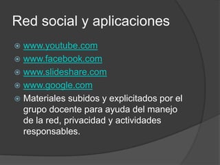 Red social y aplicaciones
 www.youtube.com
 www.facebook.com
 www.slideshare.com
 www.google.com
 Materiales subidos y explicitados por el
  grupo docente para ayuda del manejo
  de la red, privacidad y actividades
  responsables.
 