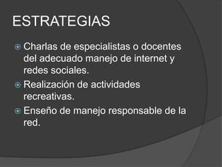 ESTRATEGIAS
 Charlas  de especialistas o docentes
  del adecuado manejo de internet y
  redes sociales.
 Realización de actividades
  recreativas.
 Enseño de manejo responsable de la
  red.
 