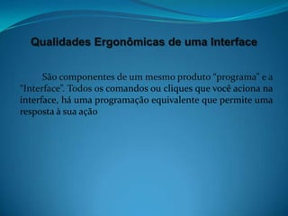 Qualidades Ergonômicas de uma Interface


      São componentes de um mesmo produto “programa” e a
“Interface”. Todos os comandos ou cliques que você aciona na
interface, há uma programação equivalente que permite uma
resposta à sua ação
 