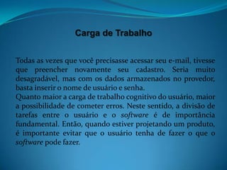 Carga de Trabalho


Todas as vezes que você precisasse acessar seu e-mail, tivesse
que preencher novamente seu cadastro. Seria muito
desagradável, mas com os dados armazenados no provedor,
basta inserir o nome de usuário e senha.
Quanto maior a carga de trabalho cognitivo do usuário, maior
a possibilidade de cometer erros. Neste sentido, a divisão de
tarefas entre o usuário e o software é de importância
fundamental. Então, quando estiver projetando um produto,
é importante evitar que o usuário tenha de fazer o que o
software pode fazer.
 
