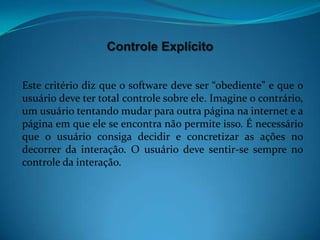 Controle Explícito


Este critério diz que o software deve ser “obediente” e que o
usuário deve ter total controle sobre ele. Imagine o contrário,
um usuário tentando mudar para outra página na internet e a
página em que ele se encontra não permite isso. É necessário
que o usuário consiga decidir e concretizar as ações no
decorrer da interação. O usuário deve sentir-se sempre no
controle da interação.
 
