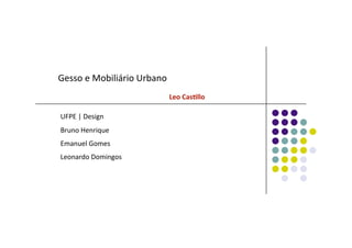 Gesso e Mobiliário Urbano 
                                                 Leo Cas(llo 
UFPE | Design 
Bruno Henrique 
Emanuel Gomes 
Leonardo Domingos 
 