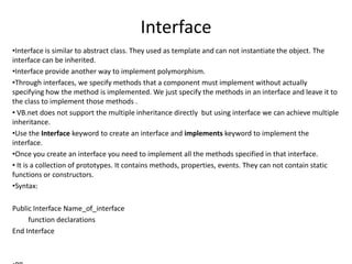 Interface
•Interface is similar to abstract class. They used as template and can not instantiate the object. The
interface can be inherited.
•Interface provide another way to implement polymorphism.
•Through interfaces, we specify methods that a component must implement without actually
specifying how the method is implemented. We just specify the methods in an interface and leave it to
the class to implement those methods .
• VB.net does not support the multiple inheritance directly but using interface we can achieve multiple
inheritance.
•Use the Interface keyword to create an interface and implements keyword to implement the
interface.
•Once you create an interface you need to implement all the methods specified in that interface.
• It is a collection of prototypes. It contains methods, properties, events. They can not contain static
functions or constructors.
•Syntax:
Public Interface Name_of_interface
function declarations
End Interface
 