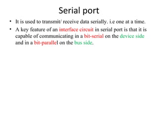 Serial port
• It is used to transmit/ receive data serially. i.e one at a time.
• A key feature of an interface circuit in serial port is that it is
capable of communicating in a bit-serial on the device side
and in a bit-parallel on the bus side.

 