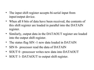 • The input shift register accepts bi-serial input from
input/output device.
• When all 8 bits of data have been received, the contents of
this shift register are loaded in parallel into the DATAIN
register.
• Similarly, output data in the DATAOUT register are loaded
into the output shift register.
• The status flag SIN -1 new data loaded in DATAIN
• SIN 0- processor read the data of DATAIN
• SOUT 0 –processor writes new data into DATAOUT
• SOUT 1- DATAOUT to output shift register.

 