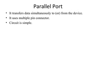 Parallel Port
• It transfers data simultaneously to (or) from the device.
• It uses multiple pin connector.
• Circuit is simple.

 