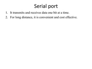 Serial port
1. It transmits and receives data one bit at a time.
2. For long distance, it is convenient and cost effective.

 
