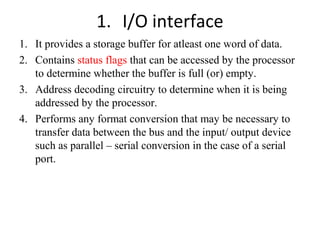 1. I/O interface
1. It provides a storage buffer for atleast one word of data.
2. Contains status flags that can be accessed by the processor
to determine whether the buffer is full (or) empty.
3. Address decoding circuitry to determine when it is being
addressed by the processor.
4. Performs any format conversion that may be necessary to
transfer data between the bus and the input/ output device
such as parallel – serial conversion in the case of a serial
port.

 